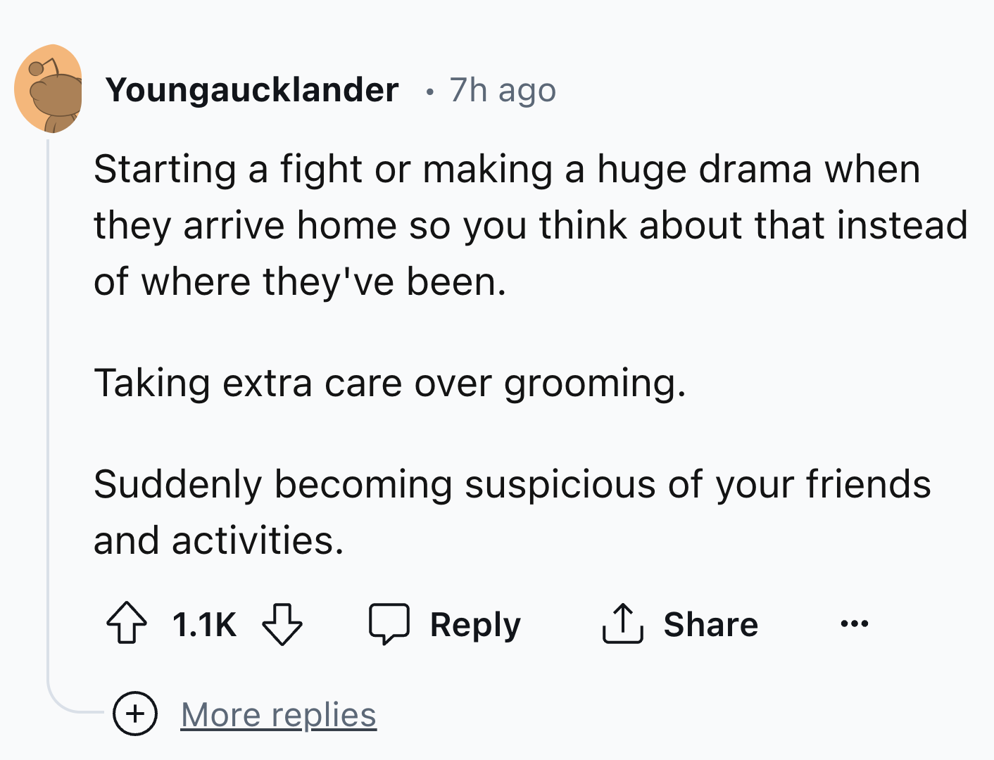 circle - Youngaucklander 7h ago Starting a fight or making a huge drama when they arrive home so you think about that instead of where they've been. Taking extra care over grooming. Suddenly becoming suspicious of your friends and activities. More replies